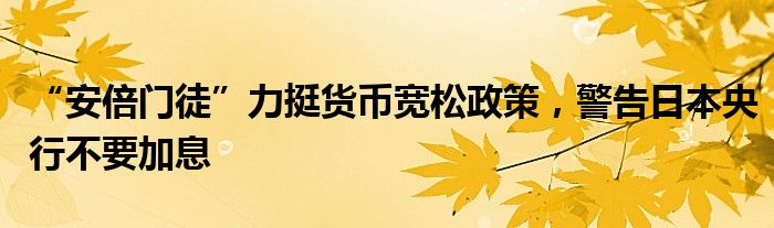 “安倍门徒”力挺货币宽松政策，警告日本央行不要加息