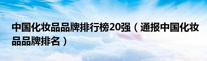 中国化妆品品牌排行榜20强（通报中国化妆品品牌排名）