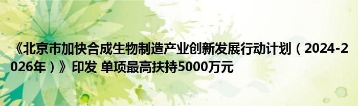 《北京市加快合成生物制造产业创新发展行动计划（2024-2026年）》印发 单项最高扶持5000万元