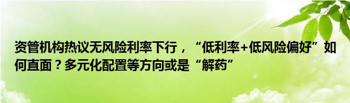 资管机构热议无风险利率下行，“低利率+低风险偏好”如何直面？多元化配置等方向或是“解药”