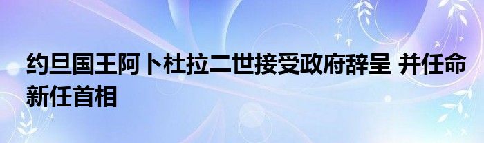 约旦国王阿卜杜拉二世接受政府辞呈 并任命新任首相