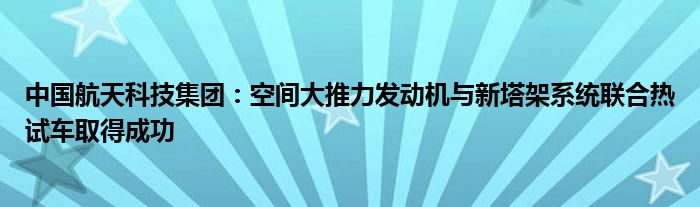 中国航天科技集团：空间大推力发动机与新塔架系统联合热试车取得成功