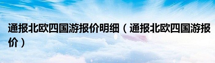 通报北欧四国游报价明细（通报北欧四国游报价）