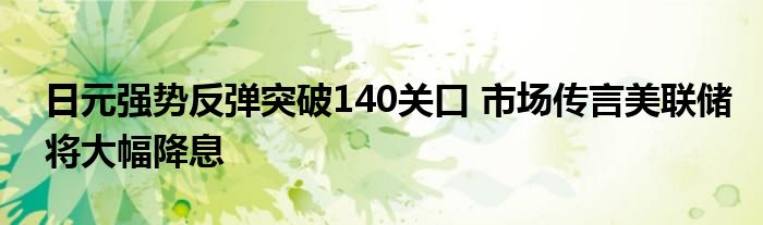 日元强势反弹突破140关口 市场传言美联储将大幅降息