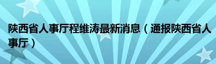 陕西省人事厅程维涛最新消息（通报陕西省人事厅）