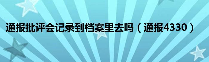 通报批评会记录到档案里去吗（通报4330）