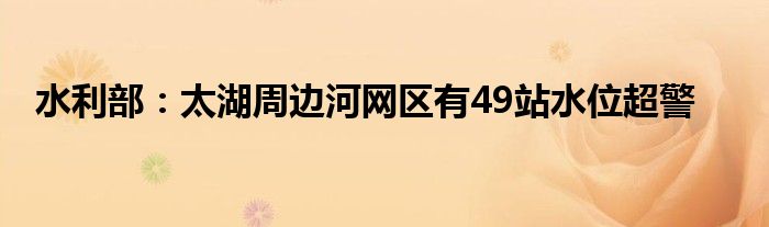 水利部：太湖周边河网区有49站水位超警