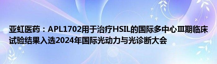 亚虹医药：APL1702用于治疗HSIL的国际多中心Ⅲ期临床试验结果入选2024年国际光动力与光诊断大会