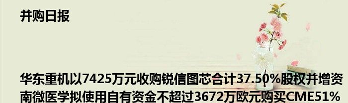 并购日报|华东重机以7425万元收购锐信图芯合计37.50%股权并增资 南微医学拟使用自有资金不超过3672万欧元购买CME51%股权