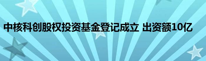 中核科创股权投资基金登记成立 出资额10亿