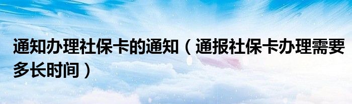 通知办理社保卡的通知（通报社保卡办理需要多长时间）