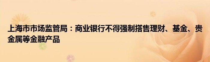 上海市市场监管局：商业银行不得强制搭售理财、基金、贵金属等
产品