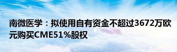 南微医学：拟使用自有资金不超过3672万欧元购买CME51%股权