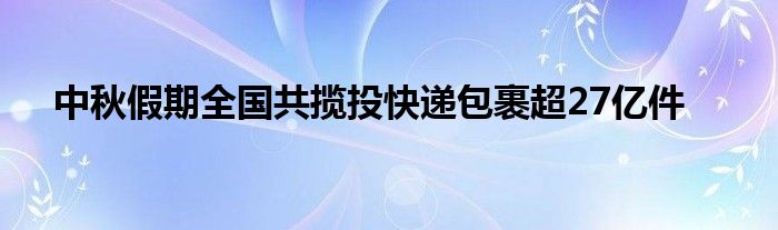 中秋假期全国共揽投快递包裹超27亿件