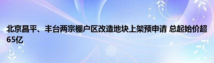 北京昌平、丰台两宗棚户区改造地块上架预申请 总起始价超65亿