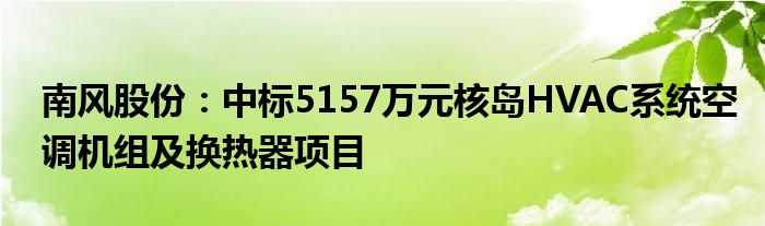 南风股份：中标5157万元核岛HVAC系统空调机组及换热器项目