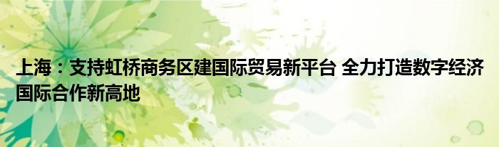 上海：支持虹桥商务区建国际贸易新平台 全力打造数字经济国际合作新高地