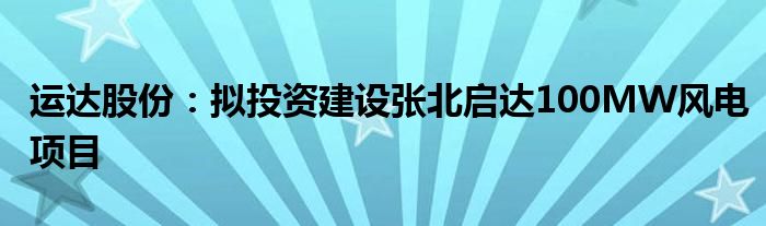 运达股份：拟投资建设张北启达100MW风电项目