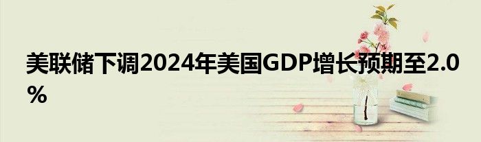 美联储下调2024年美国GDP增长预期至2.0%