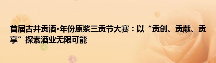 首届古井贡酒·年份原浆三贡节大赛：以“贡创、贡献、贡享”探索酒业无限可能