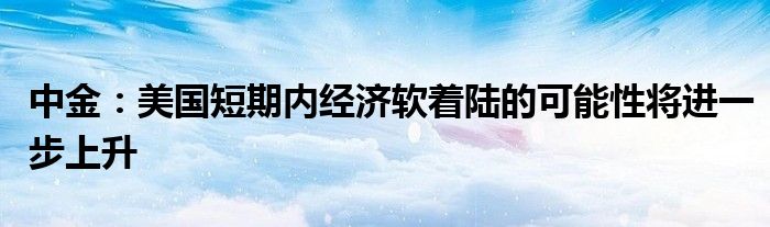 中金：美国短期内经济软着陆的可能性将进一步上升