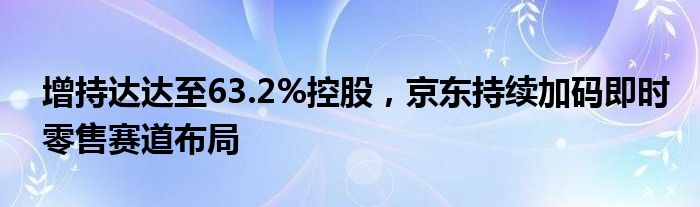 增持达达至63.2%控股，京东持续加码即时零售赛道布局