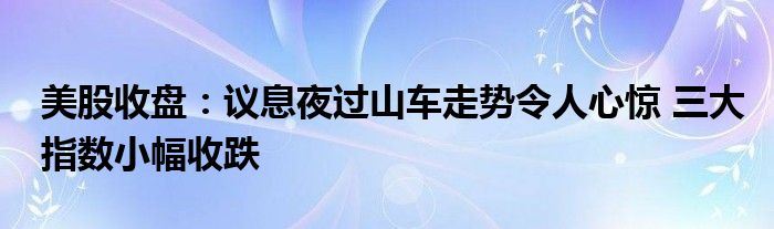 美股收盘：议息夜过山车走势令人心惊 三大指数小幅收跌