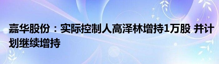 嘉华股份：实际控制人高泽林增持1万股 并计划继续增持