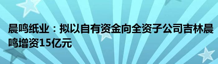 晨鸣纸业：拟以自有资金向全资子公司吉林晨鸣增资15亿元