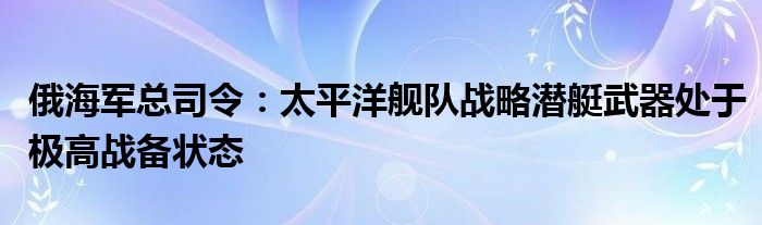 俄海军总司令：太平洋舰队战略潜艇武器处于极高战备状态