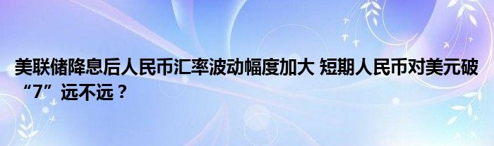 美联储降息后人民币汇率波动幅度加大 短期人民币对美元破“7”远不远？