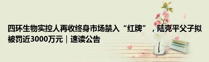 四环生物实控人再收终身市场禁入“红牌”，陆克平父子拟被罚近3000万元｜速读公告