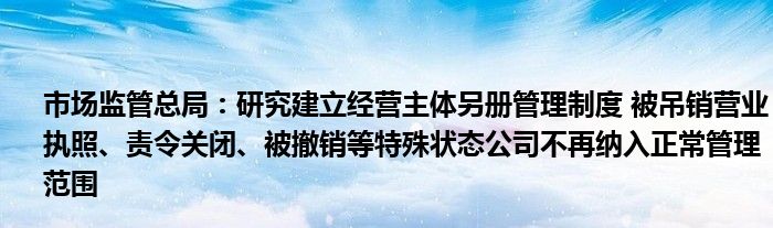 市场监管总局：研究建立经营主体另册管理制度 被吊销营业执照、责令关闭、被撤销等特殊状态公司不再纳入正常管理范围