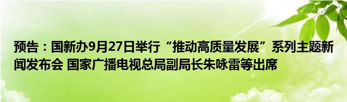 预告：国新办9月27日举行“推动高质量发展”系列主题新闻发布会 国家广播电视总局副局长朱咏雷等出席