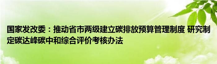 国家发改委：推动省市两级建立碳排放预算管理制度 研究制定碳达峰碳中和综合评价考核办法