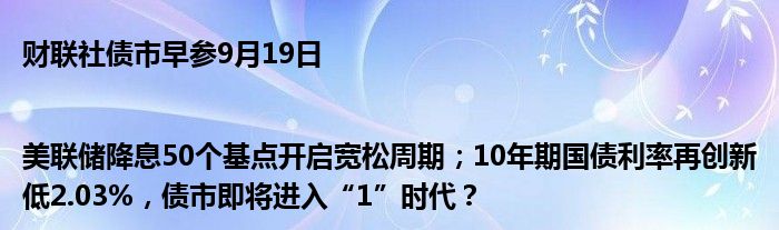 财联社债市早参9月19日|美联储降息50个基点开启宽松周期；10年期国债利率再创新低2.03%，债市即将进入“1”时代？