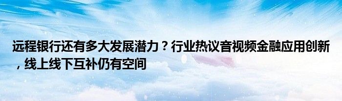 远程银行还有多大发展潜力？行业热议音视频
应用创新，线上线下互补仍有空间