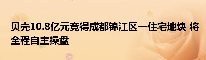 贝壳10.8亿元竞得成都锦江区一住宅地块 将全程自主操盘