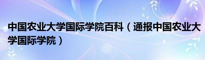 中国农业大学国际学院百科（通报中国农业大学国际学院）