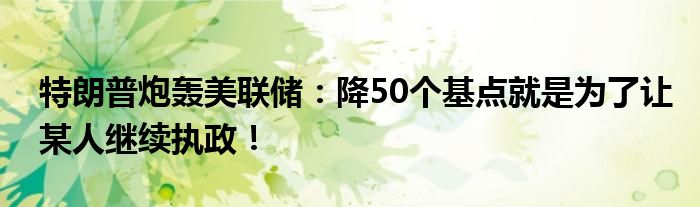 特朗普炮轰美联储：降50个基点就是为了让某人继续执政！