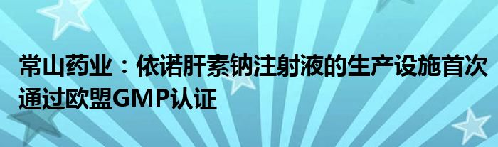 常山药业：依诺肝素钠注射液的生产设施首次通过欧盟GMP认证