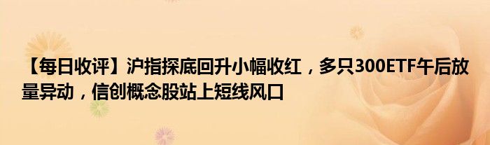 【每日收评】沪指探底回升小幅收红，多只300ETF午后放量异动，信创概念股站上短线风口