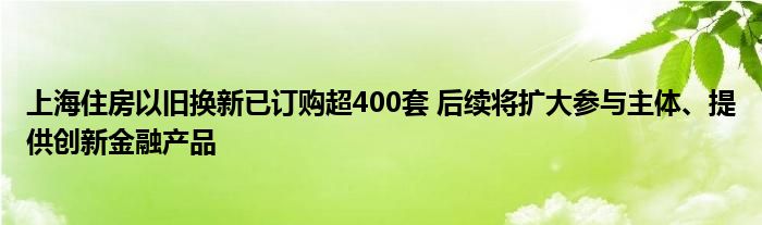 上海住房以旧换新已订购超400套 后续将扩大参与主体、提供创新
产品