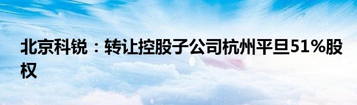 北京科锐：转让控股子公司杭州平旦51%股权