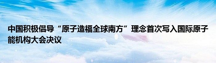 中国积极倡导“原子造福全球南方”理念首次写入国际原子能机构大会决议