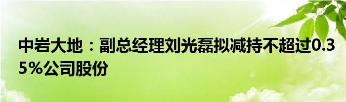 中岩大地：副总经理刘光磊拟减持不超过0.35%公司股份