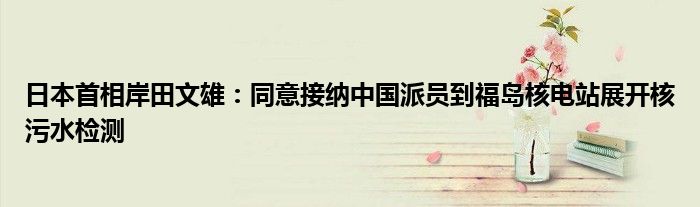 日本首相岸田文雄：同意接纳中国派员到福岛核电站展开核污水检测