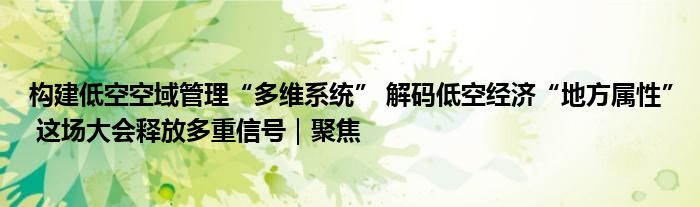 构建低空空域管理“多维系统” 解码低空经济“地方属性” 这场大会释放多重信号｜聚焦