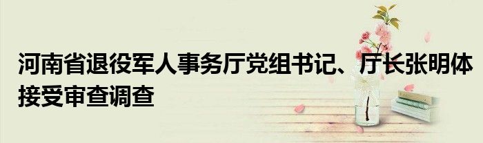 河南省退役军人事务厅党组书记、厅长张明体接受审查调查