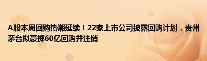 A股本周回购热潮延续！22家上市公司披露回购计划，贵州茅台拟豪掷60亿回购并注销